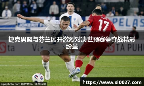 捷克男篮与芬兰展开激烈对决世预赛争夺战精彩纷呈