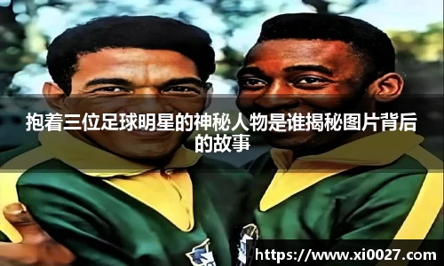 抱着三位足球明星的神秘人物是谁揭秘图片背后的故事